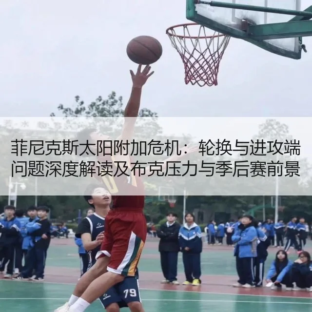 菲尼克斯太阳附加危机：轮换与进攻端问题深度解读及布克压力与季后赛前景评估